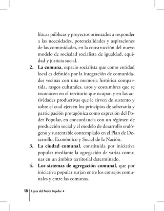 18 Leyes del Poder Popular
líticas públicas y proyectos orientados a responder
a las necesidades, potencialidades y aspiraciones
de las comunidades, en la construcción del nuevo
modelo de sociedad socialista de igualdad, equi-
dad y justicia social.
La comuna2.	 , espacio socialista que como entidad
local es definida por la integración de comunida-
des vecinas con una memoria histórica compar-
tida, rasgos culturales, usos y costumbres que se
reconocen en el territorio que ocupan y en las ac-
tividades productivas que le sirven de sustento y
sobre el cual ejercen los principios de soberanía y
participación protagónica como expresión del Po-
der Popular, en concordancia con un régimen de
producción social y el modelo de desarrollo endó-
geno y sustentable contemplado en el Plan de De-
sarrollo, Económico y Social de la Nación.
La ciudad comunal3.	 , constituida por iniciativa
popular mediante la agregación de varias comu-
nas en un ámbito territorial determinado.
Los sistemas de agregación comunal4.	 , que por
iniciativa popular surjan entre los consejos comu-
nales y entre las comunas.
 