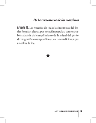 19LEY ORGÁNICA DEL PODER POPULAR
De la revocatoria de los mandatos
Artículo 16. Las vocerías de todas las instancias del Po-
der Popular, electas por votación popular, son revoca-
bles a partir del cumplimiento de la mitad del perío-
do de gestión correspondiente, en las condiciones que
establece la ley.
 