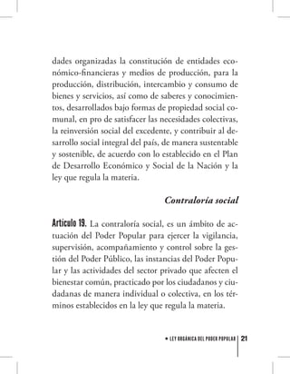 21LEY ORGÁNICA DEL PODER POPULAR
dades organizadas la constitución de entidades eco-
nómico-financieras y medios de producción, para la
producción, distribución, intercambio y consumo de
bienes y servicios, así como de saberes y conocimien-
tos, desarrollados bajo formas de propiedad social co-
munal, en pro de satisfacer las necesidades colectivas,
la reinversión social del excedente, y contribuir al de-
sarrollo social integral del país, de manera sustentable
y sostenible, de acuerdo con lo establecido en el Plan
de Desarrollo Económico y Social de la Nación y la
ley que regula la materia.
Contraloría social
Artículo 19. La contraloría social, es un ámbito de ac-
tuación del Poder Popular para ejercer la vigilancia,
supervisión, acompañamiento y control sobre la ges-
tión del Poder Público, las instancias del Poder Popu-
lar y las actividades del sector privado que afecten el
bienestar común, practicado por los ciudadanos y ciu-
dadanas de manera individual o colectiva, en los tér-
minos establecidos en la ley que regula la materia.
 