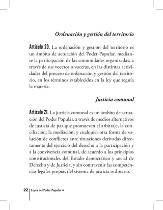 22 Leyes del Poder Popular
Ordenación y gestión del territorio
Artículo 20. La ordenación y gestión del territorio es
un ámbito de actuación del Poder Popular, median-
te la participación de las comunidades organizadas, a
través de sus voceros o voceras, en las distintas activi-
dades del proceso de ordenación y gestión del territo-
rio, en los términos establecidos en la ley que regula
la materia.
Justicia comunal
Artículo 21. La justicia comunal es un ámbito de actua-
ción del Poder Popular, a través de medios alternativos
de justicia de paz que promueven el arbitraje, la con-
ciliación, la mediación, y cualquier otra forma de so-
lución de conflictos ante situaciones derivadas direc-
tamente del ejercicio del derecho a la participación y
a la convivencia comunal, de acuerdo a los principios
constitucionales del Estado democrático y social de
Derecho y de Justicia, y sin contravenir las competen-
cias legales propias del sistema de justicia ordinario.
 