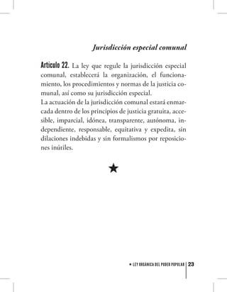 23LEY ORGÁNICA DEL PODER POPULAR
Jurisdicción especial comunal
Artículo 22. La ley que regule la jurisdicción especial
comunal, establecerá la organización, el funciona-
miento, los procedimientos y normas de la justicia co-
munal, así como su jurisdicción especial.
La actuación de la jurisdicción comunal estará enmar-
cada dentro de los principios de justicia gratuita, acce-
sible, imparcial, idónea, transparente, autónoma, in-
dependiente, responsable, equitativa y expedita, sin
dilaciones indebidas y sin formalismos por reposicio-
nes inútiles.
 