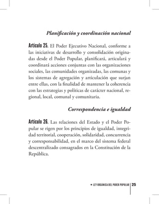 25LEY ORGÁNICA DEL PODER POPULAR
Planificación y coordinación nacional
Artículo 25. El Poder Ejecutivo Nacional, conforme a
las iniciativas de desarrollo y consolidación origina-
das desde el Poder Popular, planificará, articulará y
coordinará acciones conjuntas con las organizaciones
sociales, las comunidades organizadas, las comunas y
los sistemas de agregación y articulación que surjan
entre ellas, con la finalidad de mantener la coherencia
con las estrategias y políticas de carácter nacional, re-
gional, local, comunal y comunitaria.
Correspondencia e igualdad
Artículo 26. Las relaciones del Estado y el Poder Po-
pular se rigen por los principios de igualdad, integri-
dad territorial, cooperación, solidaridad, concurrencia
y corresponsabilidad, en el marco del sistema federal
descentralizado consagrados en la Constitución de la
República.
 