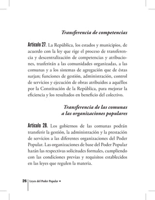 26 Leyes del Poder Popular
Transferencia de competencias
Artículo 27. La República, los estados y municipios, de
acuerdo con la ley que rige el proceso de transferen-
cia y descentralización de competencias y atribucio-
nes, trasferirán a las comunidades organizadas, a las
comunas y a los sistemas de agregación que de éstas
surjan; funciones de gestión, administración, control
de servicios y ejecución de obras atribuidos a aquéllos
por la Constitución de la República, para mejorar la
eficiencia y los resultados en beneficio del colectivo.
Transferencia de las comunas
a las organizaciones populares
Artículo 28. Los gobiernos de las comunas podrán
transferir la gestión, la administración y la prestación
de servicios a las diferentes organizaciones del Poder
Popular. Las organizaciones de base del Poder Popular
harán las respectivas solicitudes formales, cumpliendo
con las condiciones previas y requisitos establecidos
en las leyes que regulen la materia.
 