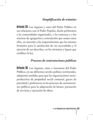 27LEY ORGÁNICA DEL PODER POPULAR
Simplificación de trámites
Artículo 29. Los órganos y entes del Poder Público en
sus relaciones con el Poder Popular, darán preferencia
a las comunidades organizadas, a las comunas y a los
sistemas de agregación y articulación que surjan entre
ellas, en atención a los requerimientos que las mismas
formulen para la satisfacción de sus necesidades y el
ejercicio de sus derechos, en los términos y lapsos que
establece la ley.
Procesos de contrataciones públicas
Articulo 30. Los órganos, entes e instancias del Poder
Público, en sus diferentes niveles político-territoriales,
adoptarán medidas para que las organizaciones socio-
productivas de propiedad social comunal, gocen de
prioridad y preferencia en los procesos de contratacio-
nes públicas para la adquisición de bienes, prestación
de servicios y ejecución de obras.
 