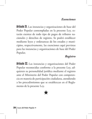 28 Leyes del Poder Popular
Exenciones
Articulo 31. Las instancias y organizaciones de base del
Poder Popular contempladas en la presente Ley, es-
tarán exentas de todo tipo de pagos de tributos na-
cionales y derechos de registro. Se podrá establecer
mediante leyes y ordenanzas de los estados y muni-
cipios, respectivamente, las exenciones aquí previstas
para las instancias y organizaciones de base del Poder
Popular.
Registro
Artículo 32. Las instancias y organizaciones del Poder
Popular reconocidas conforme a la presente Ley, ad-
quieren su personalidad jurídica mediante el registro
ante el Ministerio del Poder Popular con competen-
cia en materia de participación ciudadana, atendiendo
a los procedimientos que se establezcan en el Regla-
mento de la presente Ley.
 
