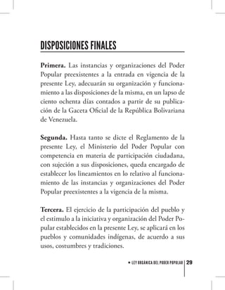 29LEY ORGÁNICA DEL PODER POPULAR
Primera. Las instancias y organizaciones del Poder
Popular preexistentes a la entrada en vigencia de la
presente Ley, adecuarán su organización y funciona-
miento a las disposiciones de la misma, en un lapso de
ciento ochenta días contados a partir de su publica-
ción de la Gaceta Oficial de la República Bolivariana
de Venezuela.
Segunda. Hasta tanto se dicte el Reglamento de la
presente Ley, el Ministerio del Poder Popular con
competencia en materia de participación ciudadana,
con sujeción a sus disposiciones, queda encargado de
establecer los lineamientos en lo relativo al funciona-
miento de las instancias y organizaciones del Poder
Popular preexistentes a la vigencia de la misma.
Tercera. El ejercicio de la participación del pueblo y
el estimulo a la iniciativa y organización del Poder Po-
pular establecidos en la presente Ley, se aplicará en los
pueblos y comunidades indígenas, de acuerdo a sus
usos, costumbres y tradiciones.
DISPOSICIONES FINALES
 