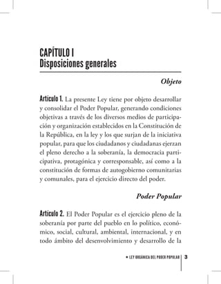 3LEY ORGÁNICA DEL PODER POPULAR
Objeto
Artículo 1. La presente Ley tiene por objeto desarrollar
y consolidar el Poder Popular, generando condiciones
objetivas a través de los diversos medios de participa-
ción y organización establecidos en la Constitución de
la República, en la ley y los que surjan de la iniciativa
popular, para que los ciudadanos y ciudadanas ejerzan
el pleno derecho a la soberanía, la democracia parti-
cipativa, protagónica y corresponsable, así como a la
constitución de formas de autogobierno comunitarias
y comunales, para el ejercicio directo del poder.
Poder Popular
Artículo 2. El Poder Popular es el ejercicio pleno de la
soberanía por parte del pueblo en lo político, econó-
mico, social, cultural, ambiental, internacional, y en
todo ámbito del desenvolvimiento y desarrollo de la
CAPÍTULO I
Disposiciones generales
 