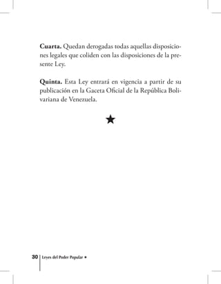 30 Leyes del Poder Popular
Cuarta. Quedan derogadas todas aquellas disposicio-
nes legales que coliden con las disposiciones de la pre-
sente Ley.
Quinta. Esta Ley entrará en vigencia a partir de su
publicación en la Gaceta Oficial de la República Boli-
variana de Venezuela.
 