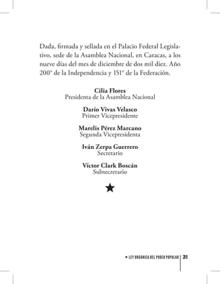 31LEY ORGÁNICA DEL PODER POPULAR
Dada, firmada y sellada en el Palacio Federal Legisla-
tivo, sede de la Asamblea Nacional, en Caracas, a los
nueve días del mes de diciembre de dos mil diez. Año
200° de la Independencia y 151° de la Federación.
Cilia Flores
Presidenta de la Asamblea Nacional
Darío Vivas Velasco
Primer Vicepresidente
Marelis Pérez Marcano
Segunda Vicepresidenta
Iván Zerpa Guerrero
Secretario
Víctor Clark Boscán
Subsecretario
 