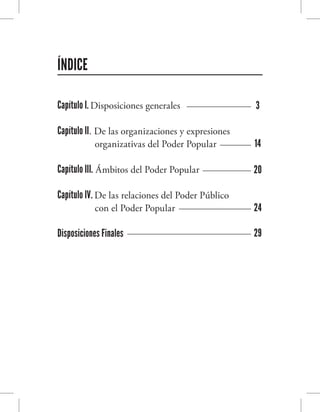 ÍNDICE
Capítulo I. Disposiciones generales
Capítulo II. De las organizaciones y expresiones	
organizativas del Poder Popular
Capítulo III. Ámbitos del Poder Popular
Capítulo IV. De las relaciones del Poder Público 	
con el Poder Popular
Disposiciones Finales
3
14
20
24
29
 