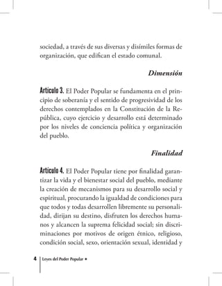 4 Leyes del Poder Popular
sociedad, a través de sus diversas y disímiles formas de
organización, que edifican el estado comunal.
Dimensión
Artículo 3. El Poder Popular se fundamenta en el prin-
cipio de soberanía y el sentido de progresividad de los
derechos contemplados en la Constitución de la Re-
pública, cuyo ejercicio y desarrollo está determinado
por los niveles de conciencia política y organización
del pueblo.
Finalidad
Artículo 4. El Poder Popular tiene por finalidad garan-
tizar la vida y el bienestar social del pueblo, mediante
la creación de mecanismos para su desarrollo social y
espiritual, procurando la igualdad de condiciones para
que todos y todas desarrollen libremente su personali-
dad, dirijan su destino, disfruten los derechos huma-
nos y alcancen la suprema felicidad social; sin discri-
minaciones por motivos de origen étnico, religioso,
condición social, sexo, orientación sexual, identidad y
 