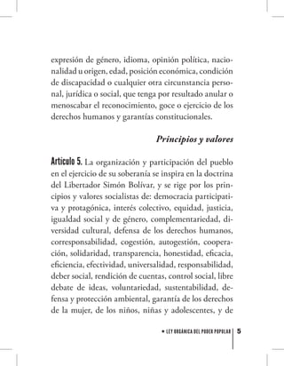 5LEY ORGÁNICA DEL PODER POPULAR
expresión de género, idioma, opinión política, nacio-
nalidad u origen, edad, posición económica, condición
de discapacidad o cualquier otra circunstancia perso-
nal, jurídica o social, que tenga por resultado anular o
menoscabar el reconocimiento, goce o ejercicio de los
derechos humanos y garantías constitucionales.
Principios y valores
Artículo 5. La organización y participación del pueblo
en el ejercicio de su soberanía se inspira en la doctrina
del Libertador Simón Bolívar, y se rige por los prin-
cipios y valores socialistas de: democracia participati-
va y protagónica, interés colectivo, equidad, justicia,
igualdad social y de género, complementariedad, di-
versidad cultural, defensa de los derechos humanos,
corresponsabilidad, cogestión, autogestión, coopera-
ción, solidaridad, transparencia, honestidad, eficacia,
eficiencia, efectividad, universalidad, responsabilidad,
deber social, rendición de cuentas, control social, libre
debate de ideas, voluntariedad, sustentabilidad, de-
fensa y protección ambiental, garantía de los derechos
de la mujer, de los niños, niñas y adolescentes, y de
 