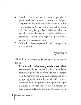 8 Leyes del Poder Popular
Establecer las bases que permitan al pueblo or-6.	
ganizado el ejercicio de la contraloría social para
asegurar que la inversión de los recursos públi-
cos se realice de forma eficiente para el beneficio
colectivo; y vigilar que las actividades del sector
privado con incidencia social se desarrollen en el
marco de las normativas legales de protección a
los usuarios y consumidores.
Profundizar la corresponsabilidad, la autogestión7.	
y la cogestión.
Definiciones
Artículo 8. A los efectos de la presente Ley se entien-
de por:
Asamblea de ciudadanos y ciudadanas:1.	 Máxi-
ma instancia de participación y decisión de la co-
munidad organizada, conformada por la integra-
ción de personas con cualidad jurídica, según la
ley que regule la forma de participación, para el
ejercicio directo del poder y protagonismo popu-
lar, cuyas decisiones son de carácter vinculante
para la comunidad, las distintas formas de orga-
 