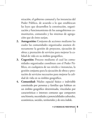 9LEY ORGÁNICA DEL PODER POPULAR
nización, el gobierno comunal y las instancias del
Poder Público, de acuerdo a lo que establezcan
las leyes que desarrollen la constitución, organi-
zación y funcionamiento de los autogobiernos co-
munitarios, comunales y los sistemas de agrega-
ción que de éstos surjan.
Autogestión:2.	 Conjunto de acciones mediante las
cuales las comunidades organizadas asumen di-
rectamente la gestión de proyectos, ejecución de
obras y prestación de servicios para mejorar la ca-
lidad de vida en su ámbito geográfico.
Cogestión:3.	 Proceso mediante el cual las comu-
nidades organizadas coordinan con el Poder Pú-
blico, en cualquiera de sus niveles e instancias, la
gestión conjunta para la ejecución de obras y pres-
tación de servicios necesarios para mejorar la cali-
dad de vida en su ámbito geográfico.
Comunidad:4.	 Núcleo espacial básico e indivisible
constituido por personas y familias que habitan en
un ámbito geográfico determinado, vinculadas por
características e intereses comunes que comparten
unahistoria,necesidadesypotencialidadesculturales,
económicas, sociales, territoriales y de otra índole.
 