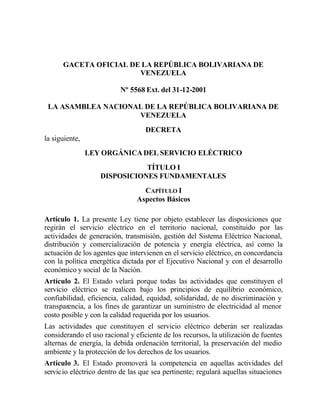 GACETA OFICIAL DE LA REPÚBLICA BOLIVARIANA DE
                       VENEZUELA

                          Nº 5568 Ext. del 31-12-2001

 LA ASAMBLEA NACIONAL DE LA REPÚBLICA BOLIVARIANA DE
                    VENEZUELA
                                   DECRETA
la siguiente,
                LEY ORGÁNICA DEL SERVICIO ELÉCTRICO
                              TÍTULO I
                   DISPOSICIONES FUNDAMENTALES
                                  CAPÍTULO I
                                Aspectos Básicos

Artículo 1. La presente Ley tiene por objeto establecer las disposiciones que
regirán el servicio eléctrico en el territorio nacional, constituido por las
actividades de generación, transmisión, gestión del Sistema Eléctrico Nacional,
distribución y comercialización de potencia y energía eléctrica, así como la
actuación de los agentes que intervienen en el servicio eléctrico, en concordancia
con la política energética dictada por el Ejecutivo Nacional y con el desarrollo
económico y social de la Nación.
Artículo 2. El Estado velará porque todas las actividades que constituyen el
servicio eléctrico se realicen bajo los principios de equilibrio económico,
confiabilidad, eficiencia, calidad, equidad, solidaridad, de no discriminación y
transparencia, a los fines de garantizar un suministro de electricidad al menor
costo posible y con la calidad requerida por los usuarios.
Las actividades que constituyen el servicio eléctrico deberán ser realizadas
considerando el uso racional y eficiente de los recursos, la utilización de fuentes
alternas de energía, la debida ordenación territorial, la preservación del medio
ambiente y la protección de los derechos de los usuarios.
Artículo 3. El Estado promoverá la competencia en aquellas actividades del
servicio eléctrico dentro de las que sea pertinente; regulará aquellas situaciones
 