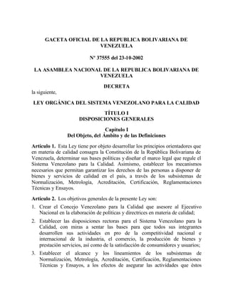 GACETA OFICIAL DE LA REPUBLICA BOLIVARIANA DE
VENEZUELA
Nº 37555 del 23-10-2002
LA ASAMBLEA NACIONAL DE LA REPUBLICA BOLIVARIANA DE
VENEZUELA
DECRETA
la siguiente,
LEY ORGÁNICA DEL SISTEMA VENEZOLANO PARA LA CALIDAD
TÍTULO I
DISPOSICIONES GENERALES
Capítulo I
Del Objeto, del Ámbito y de las Definiciones
Artículo 1. Esta Ley tiene por objeto desarrollar los principios orientadores que
en materia de calidad consagra la Constitución de la República Bolivariana de
Venezuela, determinar sus bases políticas y diseñar el marco legal que regule el
Sistema Venezolano para la Calidad. Asimismo, establecer los mecanismos
necesarios que permitan garantizar los derechos de las personas a disponer de
bienes y servicios de calidad en el país, a través de los subsistemas de
Normalización, Metrología, Acreditación, Certificación, Reglamentaciones
Técnicas y Ensayos.
Artículo 2. Los objetivos generales de la presente Ley son:
1. Crear el Concejo Venezolano para la Calidad que asesore al Ejecutivo
Nacional en la elaboración de políticas y directrices en materia de calidad;
2. Establecer las disposiciones rectoras para el Sistema Venezolano para la
Calidad, con miras a sentar las bases para que todos sus integrantes
desarrollen sus actividades en pro de la competitividad nacional e
internacional de la industria, el comercio, la producción de bienes y
prestación servicios, así como de la satisfacción de consumidores y usuarios;
3. Establecer el alcance y los lineamientos de los subsistemas de
Normalización, Metrología, Acreditación, Certificación, Reglamentaciones
Técnicas y Ensayos, a los efectos de asegurar las actividades que éstos
 