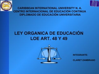 CARIBBEAN INTERNATIONAL UNIVERSITY N. A.  CENTRO INTERNACIONAL DE EDUCACIÓN CONTINUA  DIPLOMADO DE EDUCACIÓN UNIVERSITARIA LEY ORGANICA DE EDUCACIÓN  LOE ART. 48 Y 49  INTEGRANTE: CLARET ZAMBRANO  