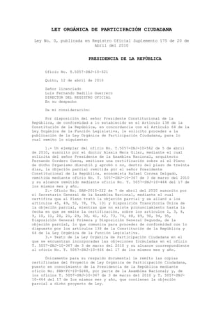 LEY ORGÁNICA DE PARTICIPACIÓN CIUDADANA

 Ley No. 0, publicada en Registro Oficial Suplemento 175 de 20 de
                          Abril del 2010


                         PRESIDENCIA DE LA REPÚBLICA

     Oficio No. T.5057-SNJ-I0-621

     Quito, 12 de abril de 2010

     Señor licenciado
     Luis Fernando Badillo Guerrero
     DIRECTOR DEL REGISTRO OFICIAL
     En su despacho

     De mi consideración:

      Por disposición del señor Presidente Constitucional de la
República, de conformidad a lo establecido en el Artículo 138 de la
Constitución de la República, en concordancia con el Artículo 64 de la
Ley Orgánica de la Función Legislativa, le solicito proceder a la
publicación de la Ley Orgánica de Participación Ciudadana, para lo
cual remito lo siguiente:

      1.- Un ejemplar del oficio No. T.5057-SNJ-10-562 de 5 de abril
de 2010, suscrito por el doctor Alexis Mera Giler, mediante el cual
solicita del señor Presidente de la Asamblea Nacional, arquitecto
Fernando Cordero Cueva, emitiese una certificación sobre si el Pleno
de dicho Organismo discutió y aprobó o no, dentro del plazo de treinta
días, la objeción parcial remitida por el señor Presidente
Constitucional de la República, economista Rafael Correa Delgado,
remitida mediante oficio No. T. 5057-SNJ-10-367 de 3 de marzo del 2010
y su alcance remitido mediante oficio No. T. 5057-SNJ-10-464 del 17 de
los mismos mes y año.
      2.- Oficio No. SAN-2010-222 de 7 de abril del 2010 suscrito por
el Secretario General de la Asamblea Nacional, mediante el cual
certifica que el Pleno trató la objeción parcial y se allanó a los
artículos 45, 49, 50, 78, 79, 101 y Disposición Transitoria Única de
la objeción parcial, mientras que no existe pronunciamiento hasta la
fecha en que se emite la certificación, sobre los artículos 1, 3, 8,
9, 10, 11, 20, 21, 29, 30, 41, 42, 73, 74, 88, 89, 90, 94, 95,
Disposición General Primera y Disposición General Segunda, de la
objeción parcial, lo que comunica para proceder de conformidad con lo
dispuesto por los artículos 138 de la Constitución de la República y
64 de la Ley Orgánica de la Función Legislativa.
      3.- Texto de la Ley Orgánica de Participación Ciudadana en el
que se encuentran incorporadas las objeciones formuladas en el oficio
T. 5057-SNJ-10-367 de 3 de marzo del 2010 y su alcance correspondiente
al oficio No. T. 5057-SNJ-10-464 del 17 de los mismos mes y año.

      Únicamente para su respaldo documental le remito las copias
certificadas del Proyecto de Ley Orgánica de Participación Ciudadana,
puesto en conocimiento de la Presidencia de la República mediante
oficio No. PAN-FC-10-0248, por parte de la Asamblea Nacional; y, de
los oficios T. 5057-SNJ-10-367 de 3 de marzo del 2010 y T. 5057-SNJ-
10-464 del 17 de los mismos mes y año, que contienen la objeción
parcial a dicho proyecto de Ley.
 