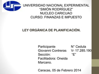 UNIVERSIDAD NACIONAL EXPERIMENTAL
“SIMÓN RODRÍGUEZ”
NUCLEO CARICUAO
CURSO: FINANZAS E IMPUESTO
LEY ORGÁNICA DE PLANIFICACIÓN.
Participante N° Cedula
Giovanni Contreras V- 17.285.190
Sección: “E”
Facilitadora: Oneida
Marcano.
Caracas, 05 de Febrero 2014
 