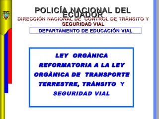 POLICÍA NACIONAL DEL
ECUADOR
DIRECCIÓN NACIONAL DE CONTROL DE TRÁNSITO Y
SEGURIDAD VIAL
DEPARTAMENTO DE EDUCACIÓN VIAL

LEY ORGÀNICA
REFORMATORIA A LA LEY
ORGÀNICA DE TRANSPORTE
TERRESTRE, TRÀNSITO Y
SEGURIDAD VIAL

 