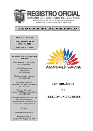 LEY ORGÁNICA
DE
TELECOMUNICACIONES
T E R C E R S U P L E M E N T O
Año  II   ‐    Nº  439 
 
Quito,  miércoles  18  de 
febrero  de  2015 
 
Valor:  US$  1.25 + IVA     
 
ING. HUGO DEL POZO BARREZUETA 
DIRECTOR 
 
Quito:  Avenida  12  de  Octubre 
N23‐99  y Wilson 
 
Edificio 12 de Octubre 
Segundo Piso 
Telf.  2901 – 629 
 
Oficinas  centrales  y  ventas: 
Telf.  2234 ‐ 540 
 
Distribución (Almacén): 
Mañosca Nº  201 y Av. 10 de Agosto 
Telf.  2430 ‐ 110 
 
Sucursal  Guayaquil: 
Malecón Nº 1606 y Av. 10 de Agosto 
Telf.  2527 ‐ 107 
 
Suscripción semestral: US$ 200 + IVA 
para la ciudad de Quito 
US$ 225 + IVA para el resto del país 
Impreso  en  Editora  Nacional 
 
40  páginas 
 
 
www.registroficial.gob.ec 
 
 
Al  servicio  del  país 
desde  el  1º  de  julio  de  1895 
 