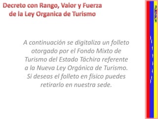 A continuación se digitaliza un folleto
   otorgado por el Fondo Mixto de
Turismo del Estado Táchira referente
a la Nueva Ley Orgánica de Turismo.
 Si deseas el folleto en físico puedes
      retirarlo en nuestra sede.
 