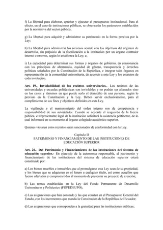 f) La libertad para elaborar, aprobar y ejecutar el presupuesto institucional. Para el
efecto, en el caso de instituciones públicas, se observarán los parámetros establecidos
por la normativa del sector público;
g) La libertad para adquirir y administrar su patrimonio en la forma prevista por la
Ley;
h) La libertad para administrar los recursos acorde con los objetivos del régimen de
desarrollo, sin perjuicio de la fiscalización a la institución por un órgano contralor
interno o externo, según lo establezca la Ley; e,
i) La capacidad para determinar sus formas y órganos de gobierno, en consonancia
con los principios de alternancia, equidad de género, transparencia y derechos
políticos señalados por la Constitución de la República, e integrar tales órganos en
representación de la comunidad universitaria, de acuerdo a esta Ley y los estatutos de
cada institución.
Art. 19.- Inviolabilidad de los recintos universitarios.- Los recintos de las
universidades y escuelas politécnicas son inviolables y no podrán ser allanados sino
en los casos y términos en que puede serlo el domicilio de una persona, según lo
previsto en la Constitución y la Ley. Deben servir exclusivamente, para el
cumplimiento de sus fines y objetivos definidos en esta Ley.
La vigilancia y el mantenimiento del orden interno son de competencia y
responsabilidad de sus autoridades. Cuando se necesite el resguardo de la fuerza
pública, el representante legal de la institución solicitará la asistencia pertinente, de lo
cual informará en su momento al órgano colegiado académico superior.
Quienes violaren estos recintos serán sancionados de conformidad con la Ley.
Capítulo II
PATRIMONIO Y FINANCIAMIENTO DE LAS INSTITUCIONES DE
EDUCACIÓN SUPERIOR
Art. 20.- Del Patrimonio y Financiamiento de las instituciones del sistema de
educación superior.- En ejercicio de la autonomía responsable, el patrimonio y
financiamiento de las instituciones del sistema de educación superior estará
constituido por:
a) Los bienes muebles e inmuebles que al promulgarse esta Ley sean de su propiedad,
y los bienes que se adquieran en el futuro a cualquier título, así como aquellos que
fueron ofertados y comprometidos al momento de presentar su proyecto de creación;
b) Las rentas establecidas en la Ley del Fondo Permanente de Desarrollo
Universitario y Politécnico (FOPEDEUPO);
c) Las asignaciones que han constado y las que consten en el Presupuesto General del
Estado, con los incrementos que manda la Constitución de la República del Ecuador;
d) Las asignaciones que corresponden a la gratuidad para las instituciones públicas;
 