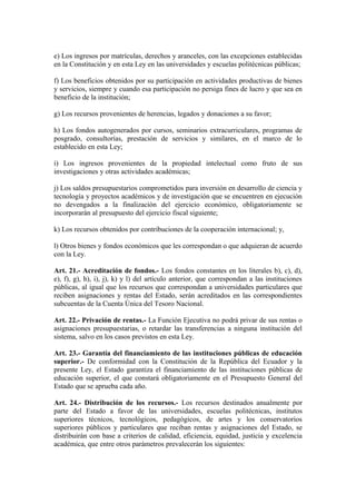 e) Los ingresos por matrículas, derechos y aranceles, con las excepciones establecidas
en la Constitución y en esta Ley en las universidades y escuelas politécnicas públicas;
f) Los beneficios obtenidos por su participación en actividades productivas de bienes
y servicios, siempre y cuando esa participación no persiga fines de lucro y que sea en
beneficio de la institución;
g) Los recursos provenientes de herencias, legados y donaciones a su favor;
h) Los fondos autogenerados por cursos, seminarios extracurriculares, programas de
posgrado, consultorías, prestación de servicios y similares, en el marco de lo
establecido en esta Ley;
i) Los ingresos provenientes de la propiedad intelectual como fruto de sus
investigaciones y otras actividades académicas;
j) Los saldos presupuestarios comprometidos para inversión en desarrollo de ciencia y
tecnología y proyectos académicos y de investigación que se encuentren en ejecución
no devengados a la finalización del ejercicio económico, obligatoriamente se
incorporarán al presupuesto del ejercicio fiscal siguiente;
k) Los recursos obtenidos por contribuciones de la cooperación internacional; y,
l) Otros bienes y fondos económicos que les correspondan o que adquieran de acuerdo
con la Ley.
Art. 21.- Acreditación de fondos.- Los fondos constantes en los literales b), c), d),
e), f), g), h), i), j), k) y l) del artículo anterior, que correspondan a las instituciones
públicas, al igual que los recursos que correspondan a universidades particulares que
reciben asignaciones y rentas del Estado, serán acreditados en las correspondientes
subcuentas de la Cuenta Única del Tesoro Nacional.
Art. 22.- Privación de rentas.- La Función Ejecutiva no podrá privar de sus rentas o
asignaciones presupuestarias, o retardar las transferencias a ninguna institución del
sistema, salvo en los casos previstos en esta Ley.
Art. 23.- Garantía del financiamiento de las instituciones públicas de educación
superior.- De conformidad con la Constitución de la República del Ecuador y la
presente Ley, el Estado garantiza el financiamiento de las instituciones públicas de
educación superior, el que constará obligatoriamente en el Presupuesto General del
Estado que se aprueba cada año.
Art. 24.- Distribución de los recursos.- Los recursos destinados anualmente por
parte del Estado a favor de las universidades, escuelas politécnicas, institutos
superiores técnicos, tecnológicos, pedagógicos, de artes y los conservatorios
superiores públicos y particulares que reciban rentas y asignaciones del Estado, se
distribuirán con base a criterios de calidad, eficiencia, equidad, justicia y excelencia
académica, que entre otros parámetros prevalecerán los siguientes:
 