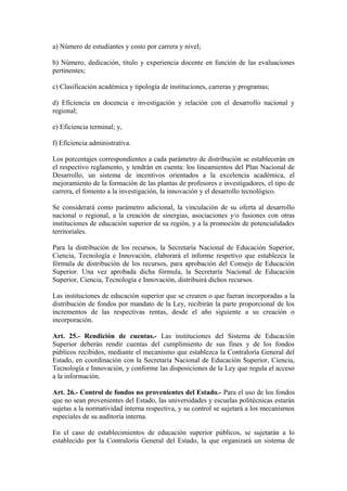 a) Número de estudiantes y costo por carrera y nivel;
b) Número, dedicación, título y experiencia docente en función de las evaluaciones
pertinentes;
c) Clasificación académica y tipología de instituciones, carreras y programas;
d) Eficiencia en docencia e investigación y relación con el desarrollo nacional y
regional;
e) Eficiencia terminal; y,
f) Eficiencia administrativa.
Los porcentajes correspondientes a cada parámetro de distribución se establecerán en
el respectivo reglamento, y tendrán en cuenta: los lineamientos del Plan Nacional de
Desarrollo, un sistema de incentivos orientados a la excelencia académica, el
mejoramiento de la formación de las plantas de profesores e investigadores, el tipo de
carrera, el fomento a la investigación, la innovación y el desarrollo tecnológico.
Se considerará como parámetro adicional, la vinculación de su oferta al desarrollo
nacional o regional, a la creación de sinergias, asociaciones y/o fusiones con otras
instituciones de educación superior de su región, y a la promoción de potencialidades
territoriales.
Para la distribución de los recursos, la Secretaría Nacional de Educación Superior,
Ciencia, Tecnología e Innovación, elaborará el informe respetivo que establezca la
fórmula de distribución de los recursos, para aprobación del Consejo de Educación
Superior. Una vez aprobada dicha fórmula, la Secretaría Nacional de Educación
Superior, Ciencia, Tecnología e Innovación, distribuirá dichos recursos.
Las instituciones de educación superior que se crearen o que fueran incorporadas a la
distribución de fondos por mandato de la Ley, recibirán la parte proporcional de los
incrementos de las respectivas rentas, desde el año siguiente a su creación o
incorporación.
Art. 25.- Rendición de cuentas.- Las instituciones del Sistema de Educación
Superior deberán rendir cuentas del cumplimiento de sus fines y de los fondos
públicos recibidos, mediante el mecanismo que establezca la Contraloría General del
Estado, en coordinación con la Secretaría Nacional de Educación Superior, Ciencia,
Tecnología e Innovación, y conforme las disposiciones de la Ley que regula el acceso
a la información.
Art. 26.- Control de fondos no provenientes del Estado.- Para el uso de los fondos
que no sean provenientes del Estado, las universidades y escuelas politécnicas estarán
sujetas a la normatividad interna respectiva, y su control se sujetará a los mecanismos
especiales de su auditoría interna.
En el caso de establecimientos de educación superior públicos, se sujetarán a lo
establecido por la Contraloría General del Estado, la que organizará un sistema de
 