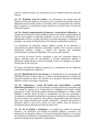 control y auditoría acorde a las características de los establecimientos de educación
superior.
Art. 27.- Rendición social de cuentas.- Las instituciones que forman parte del
Sistema de Educación Superior, en el ejercicio de su autonomía responsable, tienen la
obligación anual de rendir cuentas a la sociedad, sobre el cumplimiento de su misión,
fines y objetivos. La rendición de cuentas también se lo realizará ante el Consejo de
Educación Superior.
Art. 28.- Fuentes complementarias de ingresos y exoneraciones tributarias.- Las
instituciones de educación superior públicas podrán crear fuentes complementarias de
ingresos para mejorar su capacidad académica, invertir en la investigación, en el
otorgamiento de becas y ayudas económicas, en formar doctorados, en programas de
posgrado, o inversión en infraestructura, en los términos establecidos en esta Ley.
Las instituciones de educación superior públicas gozarán de los beneficios y
exoneraciones en materia tributaria y arancelaria, vigentes en la Ley para el resto de
instituciones públicas, siempre y cuando esos ingresos sean destinados
exclusivamente y de manera comprobada a los servicios antes referidos.
Los servicios de asesoría técnica, consultoría y otros que constituyan fuentes de
ingreso alternativo para las universidades y escuelas politécnicas, públicas o
particulares, podrán llevarse a cabo en la medida en que no se opongan a su carácter
institucional sin fines de lucro.
El Consejo de Educación Superior regulará por el cumplimento de esta obligación
mediante las regulaciones respectivas.
Art. 29.- Distribución de los incrementos.- La distribución de los incrementos del
FOPEDEUPO que el Estado asigne en el futuro será determinada por el Consejo de
Educación Superior en base a los informes de la Secretaría Nacional de Educación
Superior, Ciencia, Tecnología e Innovación.
Art. 30.- Asignaciones y rentas del Estado para universidades y escuelas
politécnicas particulares.- Las universidades y escuelas politécnicas particulares que
a la entrada de vigencia de la Constitución de la República del Ecuador reciban
asignaciones y rentas del Estado, podrán continuar percibiéndolas en el futuro. Están
obligadas a destinar dichos recursos al otorgamiento de becas de escolaridad e
investigación a estudiantes matriculados en programas académicos de cualquier nivel,
que por su origen socio económico, etnia, género, discapacidad o lugar de residencia,
entre otros, tengan dificultad para acceder, mantenerse y terminar exitosamente su
formación, desde el inicio de la carrera; así como también, becas de docencia e
investigación para la obtención del título de cuarto nivel.
Art. 31.- De los legados o donaciones.- Los legados que realicen las personas
naturales y las donaciones que efectúen las personas jurídicas o naturales a las
instituciones de educación superior, al Consejo de Educación Superior, o al Consejo
de Evaluación, Acreditación y Aseguramiento de la Calidad de la Educación Superior,
estarán exonerados de los impuestos correspondientes.
 