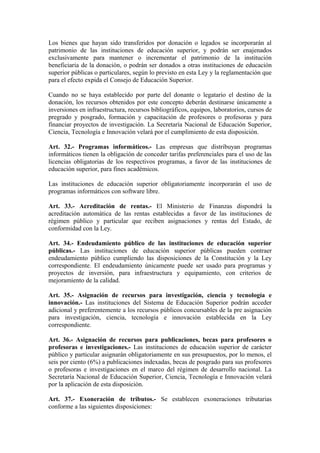 Los bienes que hayan sido transferidos por donación o legados se incorporarán al
patrimonio de las instituciones de educación superior, y podrán ser enajenados
exclusivamente para mantener o incrementar el patrimonio de la institución
beneficiaria de la donación, o podrán ser donados a otras instituciones de educación
superior públicas o particulares, según lo previsto en esta Ley y la reglamentación que
para el efecto expida el Consejo de Educación Superior.
Cuando no se haya establecido por parte del donante o legatario el destino de la
donación, los recursos obtenidos por este concepto deberán destinarse únicamente a
inversiones en infraestructura, recursos bibliográficos, equipos, laboratorios, cursos de
pregrado y posgrado, formación y capacitación de profesores o profesoras y para
financiar proyectos de investigación. La Secretaría Nacional de Educación Superior,
Ciencia, Tecnología e Innovación velará por el cumplimiento de esta disposición.
Art. 32.- Programas informáticos.- Las empresas que distribuyan programas
informáticos tienen la obligación de conceder tarifas preferenciales para el uso de las
licencias obligatorias de los respectivos programas, a favor de las instituciones de
educación superior, para fines académicos.
Las instituciones de educación superior obligatoriamente incorporarán el uso de
programas informáticos con software libre.
Art. 33.- Acreditación de rentas.- El Ministerio de Finanzas dispondrá la
acreditación automática de las rentas establecidas a favor de las instituciones de
régimen público y particular que reciben asignaciones y rentas del Estado, de
conformidad con la Ley.
Art. 34.- Endeudamiento público de las instituciones de educación superior
públicas.- Las instituciones de educación superior públicas pueden contraer
endeudamiento público cumpliendo las disposiciones de la Constitución y la Ley
correspondiente. El endeudamiento únicamente puede ser usado para programas y
proyectos de inversión, para infraestructura y equipamiento, con criterios de
mejoramiento de la calidad.
Art. 35.- Asignación de recursos para investigación, ciencia y tecnología e
innovación.- Las instituciones del Sistema de Educación Superior podrán acceder
adicional y preferentemente a los recursos públicos concursables de la pre asignación
para investigación, ciencia, tecnología e innovación establecida en la Ley
correspondiente.
Art. 36.- Asignación de recursos para publicaciones, becas para profesores o
profesoras e investigaciones.- Las instituciones de educación superior de carácter
público y particular asignarán obligatoriamente en sus presupuestos, por lo menos, el
seis por ciento (6%) a publicaciones indexadas, becas de posgrado para sus profesores
o profesoras e investigaciones en el marco del régimen de desarrollo nacional. La
Secretaría Nacional de Educación Superior, Ciencia, Tecnología e Innovación velará
por la aplicación de esta disposición.
Art. 37.- Exoneración de tributos.- Se establecen exoneraciones tributarias
conforme a las siguientes disposiciones:
 