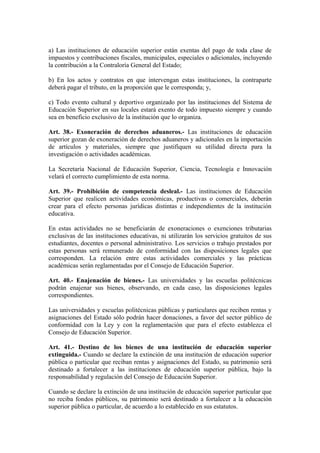a) Las instituciones de educación superior están exentas del pago de toda clase de
impuestos y contribuciones fiscales, municipales, especiales o adicionales, incluyendo
la contribución a la Contraloría General del Estado;
b) En los actos y contratos en que intervengan estas instituciones, la contraparte
deberá pagar el tributo, en la proporción que le corresponda; y,
c) Todo evento cultural y deportivo organizado por las instituciones del Sistema de
Educación Superior en sus locales estará exento de todo impuesto siempre y cuando
sea en beneficio exclusivo de la institución que lo organiza.
Art. 38.- Exoneración de derechos aduaneros.- Las instituciones de educación
superior gozan de exoneración de derechos aduaneros y adicionales en la importación
de artículos y materiales, siempre que justifiquen su utilidad directa para la
investigación o actividades académicas.
La Secretaría Nacional de Educación Superior, Ciencia, Tecnología e Innovación
velará el correcto cumplimiento de esta norma.
Art. 39.- Prohibición de competencia desleal.- Las instituciones de Educación
Superior que realicen actividades económicas, productivas o comerciales, deberán
crear para el efecto personas jurídicas distintas e independientes de la institución
educativa.
En estas actividades no se beneficiarán de exoneraciones o exenciones tributarias
exclusivas de las instituciones educativas, ni utilizarán los servicios gratuitos de sus
estudiantes, docentes o personal administrativo. Los servicios o trabajo prestados por
estas personas será remunerado de conformidad con las disposiciones legales que
corresponden. La relación entre estas actividades comerciales y las prácticas
académicas serán reglamentadas por el Consejo de Educación Superior.
Art. 40.- Enajenación de bienes.- Las universidades y las escuelas politécnicas
podrán enajenar sus bienes, observando, en cada caso, las disposiciones legales
correspondientes.
Las universidades y escuelas politécnicas públicas y particulares que reciben rentas y
asignaciones del Estado sólo podrán hacer donaciones, a favor del sector público de
conformidad con la Ley y con la reglamentación que para el efecto establezca el
Consejo de Educación Superior.
Art. 41.- Destino de los bienes de una institución de educación superior
extinguida.- Cuando se declare la extinción de una institución de educación superior
pública o particular que reciban rentas y asignaciones del Estado, su patrimonio será
destinado a fortalecer a las instituciones de educación superior pública, bajo la
responsabilidad y regulación del Consejo de Educación Superior.
Cuando se declare la extinción de una institución de educación superior particular que
no reciba fondos públicos, su patrimonio será destinado a fortalecer a la educación
superior pública o particular, de acuerdo a lo establecido en sus estatutos.
 