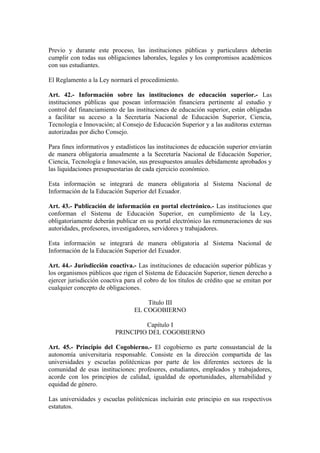 Previo y durante este proceso, las instituciones públicas y particulares deberán
cumplir con todas sus obligaciones laborales, legales y los compromisos académicos
con sus estudiantes.
El Reglamento a la Ley normará el procedimiento.
Art. 42.- Información sobre las instituciones de educación superior.- Las
instituciones públicas que posean información financiera pertinente al estudio y
control del financiamiento de las instituciones de educación superior, están obligadas
a facilitar su acceso a la Secretaría Nacional de Educación Superior, Ciencia,
Tecnología e Innovación; al Consejo de Educación Superior y a las auditoras externas
autorizadas por dicho Consejo.
Para fines informativos y estadísticos las instituciones de educación superior enviarán
de manera obligatoria anualmente a la Secretaría Nacional de Educación Superior,
Ciencia, Tecnología e Innovación, sus presupuestos anuales debidamente aprobados y
las liquidaciones presupuestarias de cada ejercicio económico.
Esta información se integrará de manera obligatoria al Sistema Nacional de
Información de la Educación Superior del Ecuador.
Art. 43.- Publicación de información en portal electrónico.- Las instituciones que
conforman el Sistema de Educación Superior, en cumplimiento de la Ley,
obligatoriamente deberán publicar en su portal electrónico las remuneraciones de sus
autoridades, profesores, investigadores, servidores y trabajadores.
Esta información se integrará de manera obligatoria al Sistema Nacional de
Información de la Educación Superior del Ecuador.
Art. 44.- Jurisdicción coactiva.- Las instituciones de educación superior públicas y
los organismos públicos que rigen el Sistema de Educación Superior, tienen derecho a
ejercer jurisdicción coactiva para el cobro de los títulos de crédito que se emitan por
cualquier concepto de obligaciones.
Título III
EL COGOBIERNO
Capítulo I
PRINCIPIO DEL COGOBIERNO
Art. 45.- Principio del Cogobierno.- El cogobierno es parte consustancial de la
autonomía universitaria responsable. Consiste en la dirección compartida de las
universidades y escuelas politécnicas por parte de los diferentes sectores de la
comunidad de esas instituciones: profesores, estudiantes, empleados y trabajadores,
acorde con los principios de calidad, igualdad de oportunidades, alternabilidad y
equidad de género.
Las universidades y escuelas politécnicas incluirán este principio en sus respectivos
estatutos.
 