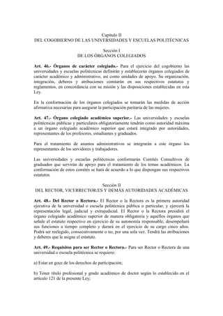 Capítulo II
DEL COGOBIERNO DE LAS UNIVERSIDADES Y ESCUELAS POLITÉCNICAS
Sección I
DE LOS ÓRGANOS COLEGIADOS
Art. 46.- Órganos de carácter colegiado.- Para el ejercicio del cogobierno las
universidades y escuelas politécnicas definirán y establecerán órganos colegiados de
carácter académico y administrativo, así como unidades de apoyo. Su organización,
integración, deberes y atribuciones constarán en sus respectivos estatutos y
reglamentos, en concordancia con su misión y las disposiciones establecidas en esta
Ley.
En la conformación de los órganos colegiados se tomarán las medidas de acción
afirmativa necesarias para asegurar la participación paritaria de las mujeres.
Art. 47.- Órgano colegiado académico superior.- Las universidades y escuelas
politécnicas públicas y particulares obligatoriamente tendrán como autoridad máxima
a un órgano colegiado académico superior que estará integrado por autoridades,
representantes de los profesores, estudiantes y graduados.
Para el tratamiento de asuntos administrativos se integrarán a este órgano los
representantes de los servidores y trabajadores.
Las universidades y escuelas politécnicas conformarán Comités Consultivos de
graduados que servirán de apoyo para el tratamiento de los temas académicos. La
conformación de estos comités se hará de acuerdo a lo que dispongan sus respectivos
estatutos.
Sección II
DEL RECTOR, VICERRECTOR/ES Y DEMÁS AUTORIDADES ACADÉMICAS
Art. 48.- Del Rector o Rectora.- El Rector o la Rectora es la primera autoridad
ejecutiva de la universidad o escuela politécnica pública o particular, y ejercerá la
representación legal, judicial y extrajudicial. El Rector o la Rectora presidirá el
órgano colegiado académico superior de manera obligatoria y aquellos órganos que
señale el estatuto respectivo en ejercicio de su autonomía responsable; desempeñará
sus funciones a tiempo completo y durará en el ejercicio de su cargo cinco años.
Podrá ser reelegido, consecutivamente o no, por una sola vez. Tendrá las atribuciones
y deberes que le asigne el estatuto.
Art. 49.- Requisitos para ser Rector o Rectora.- Para ser Rector o Rectora de una
universidad o escuela politécnica se requiere:
a) Estar en goce de los derechos de participación;
b) Tener título profesional y grado académico de doctor según lo establecido en el
artículo 121 de la presente Ley;
 