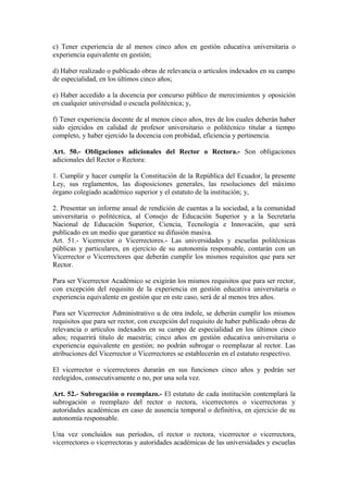c) Tener experiencia de al menos cinco años en gestión educativa universitaria o
experiencia equivalente en gestión;
d) Haber realizado o publicado obras de relevancia o artículos indexados en su campo
de especialidad, en los últimos cinco años;
e) Haber accedido a la docencia por concurso público de merecimientos y oposición
en cualquier universidad o escuela politécnica; y,
f) Tener experiencia docente de al menos cinco años, tres de los cuales deberán haber
sido ejercidos en calidad de profesor universitario o politécnico titular a tiempo
completo, y haber ejercido la docencia con probidad, eficiencia y pertinencia.
Art. 50.- Obligaciones adicionales del Rector o Rectora.- Son obligaciones
adicionales del Rector o Rectora:
1. Cumplir y hacer cumplir la Constitución de la República del Ecuador, la presente
Ley, sus reglamentos, las disposiciones generales, las resoluciones del máximo
órgano colegiado académico superior y el estatuto de la institución; y,
2. Presentar un informe anual de rendición de cuentas a la sociedad, a la comunidad
universitaria o politécnica, al Consejo de Educación Superior y a la Secretaría
Nacional de Educación Superior, Ciencia, Tecnología e Innovación, que será
publicado en un medio que garantice su difusión masiva.
Art. 51.- Vicerrector o Vicerrectores.- Las universidades y escuelas politécnicas
públicas y particulares, en ejercicio de su autonomía responsable, contarán con un
Vicerrector o Vicerrectores que deberán cumplir los mismos requisitos que para ser
Rector.
Para ser Vicerrector Académico se exigirán los mismos requisitos que para ser rector,
con excepción del requisito de la experiencia en gestión educativa universitaria o
experiencia equivalente en gestión que en este caso, será de al menos tres años.
Para ser Vicerrector Administrativo u de otra índole, se deberán cumplir los mismos
requisitos que para ser rector, con excepción del requisito de haber publicado obras de
relevancia o artículos indexados en su campo de especialidad en los últimos cinco
años; requerirá título de maestría; cinco años en gestión educativa universitaria o
experiencia equivalente en gestión; no podrán subrogar o reemplazar al rector. Las
atribuciones del Vicerrector o Vicerrectores se establecerán en el estatuto respectivo.
El vicerrector o vicerrectores durarán en sus funciones cinco años y podrán ser
reelegidos, consecutivamente o no, por una sola vez.
Art. 52.- Subrogación o reemplazo.- El estatuto de cada institución contemplará la
subrogación o reemplazo del rector o rectora, vicerrectores o vicerrectoras y
autoridades académicas en caso de ausencia temporal o definitiva, en ejercicio de su
autonomía responsable.
Una vez concluidos sus períodos, el rector o rectora, vicerrector o vicerrectora,
vicerrectores o vicerrectoras y autoridades académicas de las universidades y escuelas
 