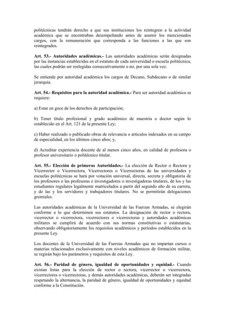 politécnicas tendrán derecho a que sus instituciones los reintegren a la actividad
académica que se encontraban desempeñando antes de asumir los mencionados
cargos, con la remuneración que corresponda a las funciones a las que son
reintegrados.
Art. 53.- Autoridades académicas.- Las autoridades académicas serán designadas
por las instancias establecidas en el estatuto de cada universidad o escuela politécnica,
las cuales podrán ser reelegidas consecutivamente o no, por una sola vez.
Se entiende por autoridad académica los cargos de Decano, Subdecano o de similar
jerarquía.
Art. 54.- Requisitos para la autoridad académica.- Para ser autoridad académica se
requiere:
a) Estar en goce de los derechos de participación;
b) Tener título profesional y grado académico de maestría o doctor según lo
establecido en el Art. 121 de la presente Ley;
c) Haber realizado o publicado obras de relevancia o artículos indexados en su campo
de especialidad, en los últimos cinco años; y,
d) Acreditar experiencia docente de al menos cinco años, en calidad de profesora o
profesor universitario o politécnico titular.
Art. 55.- Elección de primeras Autoridades.- La elección de Rector o Rectora y
Vicerrector o Vicerrectora, Vicerrectores o Vicerrectoras de las universidades y
escuelas politécnicas se hará por votación universal, directa, secreta y obligatoria de
los profesores o las profesoras e investigadores o investigadoras titulares, de los y las
estudiantes regulares legalmente matriculados a partir del segundo año de su carrera,
y de las y los servidores y trabajadores titulares. No se permitirán delegaciones
gremiales.
Las autoridades académicas de la Universidad de las Fuerzas Armadas, se elegirán
conforme a lo que determinen sus estatutos. La designación de rector o rectora,
vicerrector o vicerrectora, vicerrectores o vicerrectoras y autoridades académicas
militares se cumplirá de acuerdo con sus normas constitutivas o estatutarias,
observando obligatoriamente los requisitos académicos y períodos establecidos en la
presente Ley.
Los docentes de la Universidad de las Fuerzas Armadas que no impartan cursos o
materias relacionados exclusivamente con niveles académicos de formación militar,
se regirán bajo los parámetros y requisitos de esta Ley.
Art. 56.- Paridad de género, igualdad de oportunidades y equidad.- Cuando
existan listas para la elección de rector o rectora, vicerrector o vicerrectora,
vicerrectores o vicerrectoras, y demás autoridades académicas, deberán ser integradas
respetando la alternancia, la paridad de género, igualdad de oportunidades y equidad
conforme a la Constitución.
 