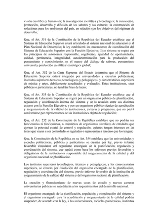 visión científica y humanista; la investigación científica y tecnológica; la innovación,
promoción, desarrollo y difusión de los saberes y las culturas; la construcción de
soluciones para los problemas del país, en relación con los objetivos del régimen de
desarrollo;
Que, el Art. 351 de la Constitución de la República del Ecuador establece que el
Sistema de Educación Superior estará articulado al sistema nacional de educación y al
Plan Nacional de Desarrollo; la ley establecerá los mecanismos de coordinación del
Sistema de Educación Superior con la Función Ejecutiva. Este sistema se regirá por
los principios de autonomía responsable, cogobierno, igualdad de oportunidades,
calidad, pertinencia, integralidad, autodeterminación para la producción del
pensamiento y conocimiento, en el marco del diálogo de saberes, pensamiento
universal y producción científica tecnológica global;
Que, el Art. 352 de la Carta Suprema del Estado determina que el Sistema de
Educación Superior estará integrado por universidades y escuelas politécnicas;
institutos superiores técnicos, tecnológicos y pedagógicos; y conservatorios superiores
de música y artes, debidamente acreditados y evaluados. Estas instituciones, sean
públicas o particulares, no tendrán fines de lucro;
Que, el Art. 353 de la Constitución de la República del Ecuador establece que el
Sistema de Educación Superior se regirá por un organismo público de planificación,
regulación y coordinación interna del sistema y de la relación entre sus distintos
actores con la Función Ejecutiva; y por un organismo público técnico de acreditación
y aseguramiento de la calidad de instituciones, carreras y programas, que no podrá
conformarse por representantes de las instituciones objeto de regulación;
Que, el Art. 232 de la Constitución de la República establece que no podrán ser
funcionarias ni funcionarios, ni miembros de organismos directivos de entidades que
ejerzan la potestad estatal de control y regulación, quienes tengan intereses en las
áreas que vayan a ser controladas o reguladas o representen a terceros que los tengan;
Que, la Constitución de la República en su Art. 354 establece que las universidades y
escuelas politécnicas, públicas y particulares se crearán por ley, previo informe
favorable vinculante del organismo encargado de la planificación, regulación y
coordinación del sistema, que tendrá como base los informes previos favorables y
obligatorios de la instituciones responsable del aseguramiento de la calidad y del
organismo nacional de planificación.
Los institutos superiores tecnológicos, técnicos y pedagógicos, y los conservatorios
superiores, se crearán por resolución del organismo encargado de la planificación,
regulación y coordinación del sistema, previo informe favorable de la institución de
aseguramiento de la calidad del sistema y del organismo nacional de planificación.
La creación y financiamiento de nuevas casas de estudio y nuevas carreras
universitarias públicas se supeditarán a los requerimientos del desarrollo nacional.
El organismo encargado de la planificación, regulación y coordinación del sistema y
el organismo encargado para la acreditación y aseguramiento de la calidad podrán
suspender, de acuerdo con la ley, a las universidades, escuelas politécnicas, institutos
 