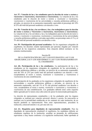 Art. 57.- Votación de las y los estudiantes para la elección de rector o rectora y
vicerrector o vicerrectora, vicerrectores o vicerrectoras.- La votación de las y los
estudiantes para la elección de rector o rectora y vicerrector o vicerrectora,
vicerrectores o vicerrectoras de las universidades y escuelas politécnicas públicas y
privadas, en ejercicio de su autonomía responsable, equivaldrá al porcentaje del 10%
al 25% del total del personal académico con derecho a voto.
Art. 58.- Votación de las y los servidores y las y los trabajadores para la elección
de rector o rectora y Vicerrector o vicerrectora, vicerrectores o vicerrectoras.-
La votación de las y los servidores y las y los trabajadores para la elección de rector o
rectora y vicerrector o vicerrectora, vicerrectores o vicerrectoras de las universidades
y escuelas politécnicas públicas y privadas equivaldrá a un porcentaje entre el 1% y el
5% del total del personal académico con derecho a voto.
Art. 59.- Participación del personal académico.- En los organismos colegiados de
cogobierno, los docentes estarán representados por personas elegidas por votación
universal de los respectivos estamentos. Esta situación deberá normarse en los
estatutos institucionales.
Sección III
DE LA PARTICIPACIÓN DE LAS Y LOS ESTUDIANTES, LAS Y LOS
GRADUADOS, LAS Y LOS SERVIDORES Y LAS Y LOS TRABAJADORES EN
EL COGOBIERNO
Art. 60.- Participación de las y los estudiantes.- La participación de las y los
estudiantes en los organismos colegiados de cogobierno de las universidades y
escuelas politécnicas públicas y privadas, en ejercicio de su autonomía responsable,
será del 10% al 25% por ciento total del personal académico con derecho a voto,
exceptuándose al rector o rectora, vicerrector o vicerrectora y vicerrectores o
vicerrectoras de esta contabilización.
La participación de los graduados en los organismos colegiados de cogobierno de las
universidades y escuelas politécnicas públicas y privadas, en ejercicio de su
autonomía responsable, será del 1% al 5% del personal académico con derecho a
voto, exceptuándose al rector o rectora, vicerrector o vicerrectora y vicerrectores o
vicerrectoras de esta contabilización. Los graduados deberán tener como requisito
haber egresado por lo menos cinco años antes de ejercer la mencionada participación.
La elección de representantes estudiantiles y de los graduados ante los órganos
colegiados se realizará por votación universal, directa y secreta. Su renovación se
realizará con la periodicidad establecida en los estatutos de cada institución; de no
hacerlo perderán su representación. Para estas representaciones, procederá la
reelección, consecutivamente o no, por una sola vez.
Art. 61.- Requisitos para dignidades de representación estudiantil.- Para las
dignidades de representación estudiantil al cogobierno, los candidatos deberán ser
estudiantes regulares de la institución; acreditar un promedio de calificaciones
equivalente a muy bueno conforme a la regulación institucional; haber aprobado al
 