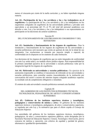 menos el cincuenta por ciento de la malla curricular; y, no haber reprobado ninguna
materia.
Art. 62.- Participación de las y los servidores y las y los trabajadores en el
cogobierno.- La participación de las y los servidores y las y los trabajadores en los
organismos colegiados de cogobierno de las universidades públicas y privadas será
equivalente a un porcentaje del 1% al 5% del total del personal académico con
derecho a voto. Las y los servidores y las y los trabajadores o sus representantes no
participarán en las decisiones de carácter académico.
Sección IV
DEL FUNCIONAMIENTO DE LOS ÓRGANOS DE COGOBIERNO Y DEL
REFERENDO
Art. 63.- Instalación y funcionamiento de los órganos de cogobierno.- Para la
instalación y funcionamiento de los órganos de cogobierno de las universidades y
escuelas politécnicas será necesario que exista un quórum de más de la mitad de sus
integrantes. Las resoluciones se tomarán por mayoría simple o especial, de
conformidad con lo dispuesto en los estatutos de cada institución.
Las decisiones de los órganos de cogobierno que no estén integrados de conformidad
con esta Ley serán nulas y no tendrán efecto jurídico alguno. Será responsabilidad de
la primera autoridad ejecutiva de la universidad o escuela politécnica velar por la
integración legal de los órganos de cogobierno.
Art. 64.- Referendo en universidades y escuelas politécnicas.- En ejercicio de la
autonomía responsable se establece el mecanismo de referendo en las universidades y
escuelas politécnicas, para consultar asuntos trascendentales de la institución por
convocatoria del rector o rectora del máximo órgano colegiado académico superior;
su resultado será de cumplimiento obligatorio e inmediato.
El estatuto de cada universidad o escuela politécnica normará esta facultad.
Capítulo III
DEL GOBIERNO DE LOS INSTITUTOS SUPERIORES TÉCNICOS,
TECNOLÓGICOS, PEDAGÓGICOS, DE ARTES Y CONSERVATORIOS
SUPERIORES
Art. 65.- Gobierno de los institutos superiores técnicos y tecnológicos,
pedagógicos y conservatorios de música y artes.- El gobierno de los institutos
superiores técnicos y tecnológicos, pedagógicos, de artes y conservatorios superiores,
se regularán por esta Ley y la normativa que para el efecto expida el Consejo de
Educación Superior.
Las autoridades del gobierno de los institutos superiores técnicos, tecnológicos,
pedagógicos, de artes y conservatorios superiores públicos, serán designadas por la
Secretaría Nacional de Educación Superior, Ciencia, Tecnología e Innovación, previo
concurso de méritos y oposición, con criterios de equidad y paridad de género,
alternancia e igualdad de oportunidades.
 