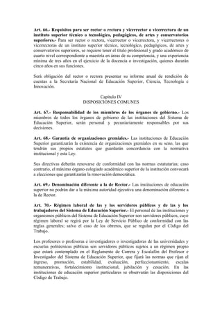 Art. 66.- Requisitos para ser rector o rectora y vicerrector o vicerrectora de un
instituto superior técnico o tecnológico, pedagógicos, de artes y conservatorios
superiores.- Para ser rector o rectora, vicerrector o vicerrectora, y vicerrectores o
vicerrectoras de un instituto superior técnico, tecnológico, pedagógicos, de artes y
conservatorios superiores, se requiere tener el título profesional y grado académico de
cuarto nivel correspondiente a maestría en áreas de su competencia, y una experiencia
mínima de tres años en el ejercicio de la docencia o investigación, quienes durarán
cinco años en sus funciones.
Será obligación del rector o rectora presentar su informe anual de rendición de
cuentas a la Secretaría Nacional de Educación Superior, Ciencia, Tecnología e
Innovación.
Capítulo IV
DISPOSICIONES COMUNES
Art. 67.- Responsabilidad de los miembros de los órganos de gobierno.- Los
miembros de todos los órganos de gobierno de las instituciones del Sistema de
Educación Superior, serán personal y pecuniariamente responsables por sus
decisiones.
Art. 68.- Garantía de organizaciones gremiales.- Las instituciones de Educación
Superior garantizarán la existencia de organizaciones gremiales en su seno, las que
tendrán sus propios estatutos que guardarán concordancia con la normativa
institucional y esta Ley.
Sus directivas deberán renovarse de conformidad con las normas estatutarias; caso
contrario, el máximo órgano colegiado académico superior de la institución convocará
a elecciones que garantizarán la renovación democrática.
Art. 69.- Denominación diferente a la de Rector.- Las instituciones de educación
superior no podrán dar a la máxima autoridad ejecutiva una denominación diferente a
la de Rector.
Art. 70.- Régimen laboral de las y los servidores públicos y de las y los
trabajadores del Sistema de Educación Superior.- El personal de las instituciones y
organismos públicos del Sistema de Educación Superior son servidores públicos, cuyo
régimen laboral se regirá por la Ley de Servicio Público de conformidad con las
reglas generales; salvo el caso de los obreros, que se regulan por el Código del
Trabajo.
Los profesores o profesoras e investigadores o investigadoras de las universidades y
escuelas politécnicas públicas son servidores públicos sujetos a un régimen propio
que estará contemplado en el Reglamento de Carrera y Escalafón del Profesor e
Investigador del Sistema de Educación Superior, que fijará las normas que rijan el
ingreso, promoción, estabilidad, evaluación, perfeccionamiento, escalas
remunerativas, fortalecimiento institucional, jubilación y cesación. En las
instituciones de educación superior particulares se observarán las disposiciones del
Código de Trabajo.
 