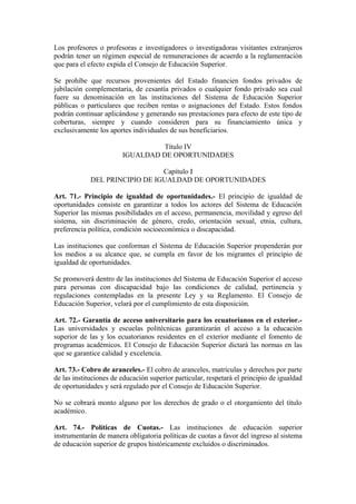 Los profesores o profesoras e investigadores o investigadoras visitantes extranjeros
podrán tener un régimen especial de remuneraciones de acuerdo a la reglamentación
que para el efecto expida el Consejo de Educación Superior.
Se prohíbe que recursos provenientes del Estado financien fondos privados de
jubilación complementaria, de cesantía privados o cualquier fondo privado sea cual
fuere su denominación en las instituciones del Sistema de Educación Superior
públicas o particulares que reciben rentas o asignaciones del Estado. Estos fondos
podrán continuar aplicándose y generando sus prestaciones para efecto de este tipo de
coberturas, siempre y cuando consideren para su financiamiento única y
exclusivamente los aportes individuales de sus beneficiarios.
Título IV
IGUALDAD DE OPORTUNIDADES
Capítulo I
DEL PRINCIPIO DE IGUALDAD DE OPORTUNIDADES
Art. 71.- Principio de igualdad de oportunidades.- El principio de igualdad de
oportunidades consiste en garantizar a todos los actores del Sistema de Educación
Superior las mismas posibilidades en el acceso, permanencia, movilidad y egreso del
sistema, sin discriminación de género, credo, orientación sexual, etnia, cultura,
preferencia política, condición socioeconómica o discapacidad.
Las instituciones que conforman el Sistema de Educación Superior propenderán por
los medios a su alcance que, se cumpla en favor de los migrantes el principio de
igualdad de oportunidades.
Se promoverá dentro de las instituciones del Sistema de Educación Superior el acceso
para personas con discapacidad bajo las condiciones de calidad, pertinencia y
regulaciones contempladas en la presente Ley y su Reglamento. El Consejo de
Educación Superior, velará por el cumplimiento de esta disposición.
Art. 72.- Garantía de acceso universitario para los ecuatorianos en el exterior.-
Las universidades y escuelas politécnicas garantizarán el acceso a la educación
superior de las y los ecuatorianos residentes en el exterior mediante el fomento de
programas académicos. El Consejo de Educación Superior dictará las normas en las
que se garantice calidad y excelencia.
Art. 73.- Cobro de aranceles.- El cobro de aranceles, matrículas y derechos por parte
de las instituciones de educación superior particular, respetará el principio de igualdad
de oportunidades y será regulado por el Consejo de Educación Superior.
No se cobrará monto alguno por los derechos de grado o el otorgamiento del título
académico.
Art. 74.- Políticas de Cuotas.- Las instituciones de educación superior
instrumentarán de manera obligatoria políticas de cuotas a favor del ingreso al sistema
de educación superior de grupos históricamente excluidos o discriminados.
 