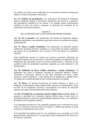Las políticas de cuotas serán establecidas por la Secretaría Nacional de Educación
Superior, Ciencia, Tecnología e Innovación.
Art. 75.- Políticas de participación.- Las instituciones del Sistema de Educación
Superior adoptarán políticas y mecanismos específicos para promover y garantizar
una participación equitativa de las mujeres y de aquellos grupos históricamente
excluidos en todos sus niveles e instancias, en particular en el gobierno de las
instituciones de educación superior.
Capítulo II
DE LA GARANTÍA DE LA IGUALDAD DE OPORTUNIDADES
Art. 76.- De la garantía.- Las instituciones del Sistema de Educación Superior
adoptarán mecanismos y procedimientos para hacer efectivas las políticas de cuotas y
de participación.
Art. 77.- Becas y ayudas económicas.- Las instituciones de educación superior
establecerán programas de becas completas o su equivalente en ayudas económicas
que apoyen en su escolaridad a por lo menos el 10% del número de estudiantes
regulares.
Serán beneficiarios quienes no cuenten con recursos económicos suficientes, los
estudiantes regulares con alto promedio y distinción académica, los deportistas de alto
rendimiento que representen al país en eventos internacionales, a condición de que
acrediten niveles de rendimiento académico regulados por cada institución y los
discapacitados.
Art. 78.- Definición de becas, créditos educativos y ayudas económicas.- El
reglamento que emita la Secretaría Nacional de Educación Superior, Ciencia,
Tecnología e Innovación, definirá lo que debe entenderse por becas, crédito
educativo, ayudas económicas y otros mecanismos de integración y equidad social.
En ningún caso se podrá devengar la beca o ayuda económica con trabajo.
Art. 79.- Becas.- El Instituto Ecuatoriano de Crédito Educativo y Becas o la
institución correspondiente, podrá otorgar crédito educativo no reembolsable y becas
en favor de los estudiantes, docentes e investigadores del sistema de educación
superior, con cargo al financiamiento del crédito educativo.
Art. 80.- Gratuidad de la educación superior pública hasta el tercer nivel.- Se
garantiza la gratuidad de la educación superior pública hasta el tercer nivel. La
gratuidad observará el criterio de responsabilidad académica de los y las estudiantes,
de acuerdo con los siguientes criterios:
a) La gratuidad será para los y las estudiantes regulares que se matriculen en por lo
menos el sesenta por ciento de todas las materias o créditos que permite su malla
curricular en cada período, ciclo o nivel;
b) La gratuidad será también para los y las estudiantes que se inscriban en el nivel
preuniversitario, prepolitécnico o su equivalente, bajo los parámetros del Sistema de
Nivelación y Admisión;
 