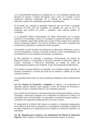 c) La responsabilidad académica se cumplirá por los y las estudiantes regulares que
aprueben las materias o créditos del período, ciclo o nivel, en el tiempo y en las
condiciones ordinarias establecidas. No se cubrirán las segundas ni terceras
matrículas, tampoco las consideradas especiales o extraordinarias;
d) El Estado, por concepto de gratuidad, financiará una sola carrera o programa
académico de tercer nivel por estudiante. Se exceptúan los casos de las y los
estudiantes que cambien de carrera o programa, cuyas materias puedan ser
revalidadas;
e) La gratuidad cubrirá exclusivamente los rubros relacionados con la primera
matrícula y la escolaridad; es decir, los vinculados al conjunto de materias o créditos
que un estudiante regular debe aprobar para acceder al título terminal de la respectiva
carrera o programa académico; así como los derechos y otros rubros requeridos para
la elaboración, calificación, y aprobación de tesis de grado;
f) Se prohíbe el cobro de rubros por utilización de laboratorios, bibliotecas, acceso a
servicios informáticos e idiomas, utilización de bienes y otros, correspondientes a la
escolaridad de los y las estudiantes universitarios y politécnicos;
g) Para garantizar un adecuado y permanente financiamiento del Sistema de
Educación Superior y la gratuidad, la Secretaría Nacional de Educación Superior,
Ciencia, Tecnología e Innovación desarrollará un estudio de costos por
carrera/programa académico por estudiante, el cual será actualizado periódicamente;
h) Se pierde de manera definitiva la gratuidad, si un estudiante regular reprueba, en
términos acumulativos, el treinta por ciento de las materias o créditos de su malla
curricular cursada; e,
i) La gratuidad cubrirá todos los cursos académicos obligatorios para la obtención del
grado.
Art. 81.- Sistema de Nivelación y Admisión.- El ingreso a las instituciones de
educación superior públicas estará regulado a través del Sistema de Nivelación y
Admisión, al que se someterán todos los y las estudiantes aspirantes.
Para el diseño de este Sistema, la Secretaría Nacional de Educación Superior, Ciencia,
Tecnología e Innovación coordinará con el Ministerio de Educación lo relativo a la
articulación entre el nivel bachiller o su equivalente y la educación superior pública, y
consultará a los organismos establecidos por la Ley para el efecto.
El componente de nivelación del sistema se someterá a evaluaciones quinquenales
con el objeto de determinar su pertinencia y/o necesidad de continuidad, en función de
los logros obtenidos en el mejoramiento de la calidad de la educación bachiller o su
equivalente.
Art. 82.- Requisito para el ingreso a las instituciones del Sistema de Educación
Superior.- Para el ingreso a las instituciones de educación superior se requiere:
 