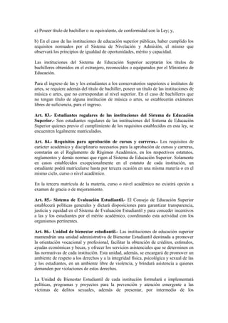 a) Poseer título de bachiller o su equivalente, de conformidad con la Ley; y,
b) En el caso de las instituciones de educación superior públicas, haber cumplido los
requisitos normados por el Sistema de Nivelación y Admisión, el mismo que
observará los principios de igualdad de oportunidades, mérito y capacidad.
Las instituciones del Sistema de Educación Superior aceptarán los títulos de
bachilleres obtenidos en el extranjero, reconocidos o equiparados por el Ministerio de
Educación.
Para el ingreso de las y los estudiantes a los conservatorios superiores e institutos de
artes, se requiere además del título de bachiller, poseer un título de las instituciones de
música o artes, que no correspondan al nivel superior. En el caso de bachilleres que
no tengan título de alguna institución de música o artes, se establecerán exámenes
libres de suficiencia, para el ingreso.
Art. 83.- Estudiantes regulares de las instituciones del Sistema de Educación
Superior.- Son estudiantes regulares de las instituciones del Sistema de Educación
Superior quienes previo el cumplimiento de los requisitos establecidos en esta ley, se
encuentren legalmente matriculados.
Art. 84.- Requisitos para aprobación de cursos y carreras.- Los requisitos de
carácter académico y disciplinario necesarios para la aprobación de cursos y carreras,
constarán en el Reglamento de Régimen Académico, en los respectivos estatutos,
reglamentos y demás normas que rigen al Sistema de Educación Superior. Solamente
en casos establecidos excepcionalmente en el estatuto de cada institución, un
estudiante podrá matricularse hasta por tercera ocasión en una misma materia o en el
mismo ciclo, curso o nivel académico.
En la tercera matrícula de la materia, curso o nivel académico no existirá opción a
examen de gracia o de mejoramiento.
Art. 85.- Sistema de Evaluación Estudiantil.- El Consejo de Educación Superior
establecerá políticas generales y dictará disposiciones para garantizar transparencia,
justicia y equidad en el Sistema de Evaluación Estudiantil y para conceder incentivos
a las y los estudiantes por el mérito académico, coordinando esta actividad con los
organismos pertinentes.
Art. 86.- Unidad de bienestar estudiantil.- Las instituciones de educación superior
mantendrán una unidad administrativa de Bienestar Estudiantil destinada a promover
la orientación vocacional y profesional, facilitar la obtención de créditos, estímulos,
ayudas económicas y becas, y ofrecer los servicios asistenciales que se determinen en
las normativas de cada institución. Esta unidad, además, se encargará de promover un
ambiente de respeto a los derechos y a la integridad física, psicológica y sexual de las
y los estudiantes, en un ambiente libre de violencia, y brindará asistencia a quienes
demanden por violaciones de estos derechos.
La Unidad de Bienestar Estudiantil de cada institución formulará e implementará
políticas, programas y proyectos para la prevención y atención emergente a las
víctimas de delitos sexuales, además de presentar, por intermedio de los
 
