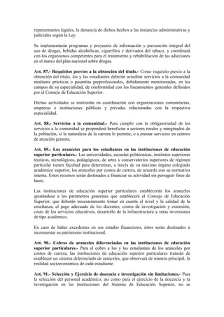 representantes legales, la denuncia de dichos hechos a las instancias administrativas y
judiciales según la Ley.
Se implementarán programas y proyectos de información y prevención integral del
uso de drogas, bebidas alcohólicas, cigarrillos y derivados del tabaco, y coordinará
con los organismos competentes para el tratamiento y rehabilitación de las adicciones
en el marco del plan nacional sobre drogas.
Art. 87.- Requisitos previos a la obtención del título.- Como requisito previo a la
obtención del título, los y las estudiantes deberán acreditar servicios a la comunidad
mediante prácticas o pasantías preprofesionales, debidamente monitoreadas, en los
campos de su especialidad, de conformidad con los lineamientos generales definidos
por el Consejo de Educación Superior.
Dichas actividades se realizarán en coordinación con organizaciones comunitarias,
empresas e instituciones públicas y privadas relacionadas con la respectiva
especialidad.
Art. 88.- Servicios a la comunidad.- Para cumplir con la obligatoriedad de los
servicios a la comunidad se propenderá beneficiar a sectores rurales y marginados de
la población, si la naturaleza de la carrera lo permite, o a prestar servicios en centros
de atención gratuita.
Art. 89.- Los aranceles para los estudiantes en las instituciones de educación
superior particulares.- Las universidades, escuelas politécnicas, institutos superiores
técnicos, tecnológicos, pedagógicos, de artes y conservatorios superiores de régimen
particular tienen facultad para determinar, a través de su máximo órgano colegiado
académico superior, los aranceles por costos de carrera, de acuerdo con su normativa
interna. Estos recursos serán destinados a financiar su actividad sin perseguir fines de
lucro.
Las instituciones de educación superior particulares establecerán los aranceles
ajustándose a los parámetros generales que establecerá el Consejo de Educación
Superior, que deberán necesariamente tomar en cuenta el nivel y la calidad de la
enseñanza, el pago adecuado de los docentes, costos de investigación y extensión,
costo de los servicios educativos, desarrollo de la infraestructura y otras inversiones
de tipo académico.
En caso de haber excedentes en sus estados financieros, éstos serán destinados a
incrementar su patrimonio institucional.
Art. 90.- Cobros de aranceles diferenciados en las instituciones de educación
superior particulares.- Para el cobro a los y las estudiantes de los aranceles por
costos de carrera, las instituciones de educación superior particulares tratarán de
establecer un sistema diferenciado de aranceles, que observará de manera principal, la
realidad socioeconómica de cada estudiante.
Art. 91.- Selección y Ejercicio de docencia e investigación sin limitaciones.- Para
la selección del personal académico, así como para el ejercicio de la docencia y la
investigación en las instituciones del Sistema de Educación Superior, no se
 