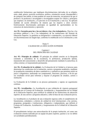 establecerán limitaciones que impliquen discriminaciones derivadas de su religión,
etnia, edad, género, posición económica, política, orientación sexual, discapacidad o
de cualquier otra índole, ni éstas podrán ser causa de remoción, sin perjuicio de que el
profesor o la profesora e investigador o investigadora respete los valores y principios
que inspiran a la institución, y lo previsto en la Constitución y esta Ley. Se aplicará
medidas de acción afirmativa de manera que las mujeres y otros sectores
históricamente discriminados participen en igualdad de oportunidades en los
concursos de merecimientos y oposición.
Art. 92.- Garantía para las y los servidores y las y los trabajadores.- Para las y los
servidores públicos y las y los trabajadores de las instituciones del Sistema de
Educación Superior, se garantiza su designación o contratación y su ejercicio laboral
sin discriminaciones de ningún tipo, conforme lo establecido en la Constitución y esta
Ley.
Título V
CALIDAD DE LA EDUCACIÓN SUPERIOR
Capítulo I
DEL PRINCIPIO DE CALIDAD
Art. 93.- Principio de calidad.- El principio de calidad consiste en la búsqueda
constante y sistemática de la excelencia, la pertinencia, producción óptima,
transmisión del conocimiento y desarrollo del pensamiento mediante la autocrítica, la
crítica externa y el mejoramiento permanente.
Art. 94.- Evaluación de la calidad.- La Evaluación de la Calidad es el proceso para
determinar las condiciones de la institución, carrera o programa académico, mediante
la recopilación sistemática de datos cuantitativos y cualitativos que permitan emitir un
juicio o diagnóstico, analizando sus componentes, funciones, procesos, a fin de que
sus resultados sirvan para reformar y mejorar el programa de estudios, carrera o
institución.
La Evaluación de la Calidad es un proceso permanente y supone un seguimiento
continuo.
Art. 95.- Acreditación.- La Acreditación es una validación de vigencia quinquenal
realizada por el Consejo de Evaluación, Acreditación y Aseguramiento de la Calidad
de la Educación Superior, para certificar la calidad de las instituciones de educación
superior, de una carrera o programa educativo, sobre la base de una evaluación previa.
La Acreditación es el producto de una evaluación rigurosa sobre el cumplimiento de
lineamientos, estándares y criterios de calidad de nivel internacional, a las carreras,
programas, postgrados e instituciones, obligatoria e independiente, que definirá el
Consejo de Evaluación, Acreditación y Aseguramiento de la Calidad de la Educación
Superior.
El procedimiento incluye una autoevaluación de la propia institución, así como una
evaluación externa realizada por un equipo de pares expertos, quienes a su vez deben
ser acreditados periódicamente.
 
