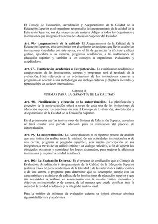 El Consejo de Evaluación, Acreditación y Aseguramiento de la Calidad de la
Educación Superior es el organismo responsable del aseguramiento de la calidad de la
Educación Superior, sus decisiones en esta materia obligan a todos los Organismos e
instituciones que integran el Sistema de Educación Superior del Ecuador.
Art. 96.- Aseguramiento de la calidad.- El Aseguramiento de la Calidad de la
Educación Superior, está constituido por el conjunto de acciones que llevan a cabo las
instituciones vinculadas con este sector, con el fin de garantizar la eficiente y eficaz
gestión, aplicables a las carreras, programas académicos, a las instituciones de
educación superior y también a los consejos u organismos evaluadores y
acreditadores.
Art. 97.- Clasificación Académica o Categorización.- La clasificación académica o
categorización de las instituciones, carreras y programas será el resultado de la
evaluación. Hará referencia a un ordenamiento de las instituciones, carreras y
programas de acuerdo a una metodología que incluya criterios y objetivos medibles y
reproducibles de carácter internacional.
Capítulo II
NORMAS PARA LA GARANTÍA DE LA CALIDAD
Art. 98.- Planificación y ejecución de la autoevaluación.- La planificación y
ejecución de la autoevaluación estará a cargo de cada una de las instituciones de
educación superior, en coordinación con el Consejo de Evaluación, Acreditación y
Aseguramiento de la Calidad de la Educación Superior.
En el presupuesto que las instituciones del Sistema de Educación Superior, aprueben
se hará constar una partida adecuada para la realización del proceso de
autoevaluación.
Art. 99.- La autoevaluación.- La Autoevaluación es el riguroso proceso de análisis
que una institución realiza sobre la totalidad de sus actividades institucionales o de
una carrera, programa o posgrado específico, con amplia participación de sus
integrantes, a través de un análisis crítico y un diálogo reflexivo, a fin de superar los
obstáculos existentes y considerar los logros alcanzados, para mejorar la eficiencia
institucional y mejorar la calidad académica.
Art. 100.- La Evaluación Externa.- Es el proceso de verificación que el Consejo de
Evaluación, Acreditación y Aseguramiento de la Calidad de la Educación Superior
realiza a través de pares académicos de la totalidad o de las actividades institucionales
o de una carrera o programa para determinar que su desempeño cumple con las
características y estándares de calidad de las instituciones de educación superior y que
sus actividades se realizan en concordancia con la misión, visión, propósitos y
objetivos institucionales o de carrera, de tal manera que pueda certificar ante la
sociedad la calidad académica y la integridad institucional.
Para la emisión de informes de evaluación externa se deberá observar absoluta
rigurosidad técnica y académica.
 