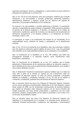superiores tecnológicos, técnicos y pedagógicos, y conservatorios así como solicitar la
derogatoria de aquellas que se creen por ley;
Que, el Art. 355 de la Carta Suprema, entre otros principios, establece que el Estado
reconocerá a las universidades y escuelas politécnicas autonomía académica,
administrativa, financiera y orgánica, acorde con los objetivos del régimen de
desarrollo y los principios establecidos en la Constitución.
Se reconoce a las universidades y escuelas politécnicas el derecho a la autonomía,
ejercida y comprendida de manera solidaria y responsable. Dicha autonomía garantiza
el ejercicio de la libertad académica y el derecho a la búsqueda de la verdad, sin
restricciones; el gobierno y gestión de sí mismas, en consonancia con los principios de
alternancia, transparencia y los derechos políticos; y la producción de ciencia,
tecnología, cultura y arte.
La autonomía no exime a las instituciones del sistema de ser fiscalizadas, de la
responsabilidad social, rendición de cuentas y participación en la planificación
nacional;
Que, el Art. 356 de la Constitución de la República, entre otros principios establece
que será gratuita la educación superior pública de tercer nivel, y que esta gratuidad
está vinculada con la responsabilidad académica de las estudiantes y los estudiantes;
Que, la Constitución de la República en su Art. 298 establece que habrá una
preasignación destinada a la educación superior, cuyas transferencias serán
predecibles y automáticas;
Que, la Constitución de la República en su Art. 357 establece que el Estado
garantizará el financiamiento de las instituciones públicas de educación superior, y
que la distribución de estos recursos deberá basarse fundamentalmente en la calidad y
otros criterios definidos en la ley;
Que, la Disposición Transitoria constitucional vigésima establece que en el plazo de
cinco años a partir de la entrada en vigencia de esta Constitución, todas las
instituciones de educación superior, así como sus carreras, programas y postgrados
deberán ser evaluados y acreditados conforme a la ley. En caso de no superar la
evaluación y acreditación, quedarán fuera del Sistema de Educación Superior;
Que, es necesario dictar una nueva Ley Orgánica de Educación Superior coherente
con los nuevos principios constitucionales establecidos en la Carta Suprema, vigente
desde octubre de 2008; con los instrumentos internacionales de derechos humanos
que regulan los principios sobre educación superior; con los nuevos desafíos del
Estado ecuatoriano que busca formar profesionales y académicos con una visión
humanista, solidaria, comprometida con los objetivos nacionales y con el buen vivir,
en un marco de pluralidad y respeto;
Que, es necesario dictar una nueva Ley Orgánica de Educación Superior que
contribuya a la transformación de la sociedad, a su estructura social, productiva y
ambiental, formando profesionales y académicos con capacidades y conocimientos
 