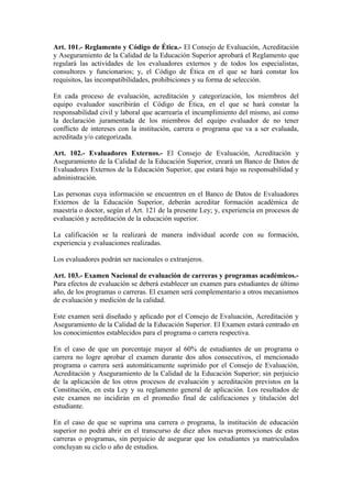 Art. 101.- Reglamento y Código de Ética.- El Consejo de Evaluación, Acreditación
y Aseguramiento de la Calidad de la Educación Superior aprobará el Reglamento que
regulará las actividades de los evaluadores externos y de todos los especialistas,
consultores y funcionarios; y, el Código de Ética en el que se hará constar los
requisitos, las incompatibilidades, prohibiciones y su forma de selección.
En cada proceso de evaluación, acreditación y categorización, los miembros del
equipo evaluador suscribirán el Código de Ética, en el que se hará constar la
responsabilidad civil y laboral que acarrearía el incumplimiento del mismo, así como
la declaración juramentada de los miembros del equipo evaluador de no tener
conflicto de intereses con la institución, carrera o programa que va a ser evaluada,
acreditada y/o categorizada.
Art. 102.- Evaluadores Externos.- El Consejo de Evaluación, Acreditación y
Aseguramiento de la Calidad de la Educación Superior, creará un Banco de Datos de
Evaluadores Externos de la Educación Superior, que estará bajo su responsabilidad y
administración.
Las personas cuya información se encuentren en el Banco de Datos de Evaluadores
Externos de la Educación Superior, deberán acreditar formación académica de
maestría o doctor, según el Art. 121 de la presente Ley; y, experiencia en procesos de
evaluación y acreditación de la educación superior.
La calificación se la realizará de manera individual acorde con su formación,
experiencia y evaluaciones realizadas.
Los evaluadores podrán ser nacionales o extranjeros.
Art. 103.- Examen Nacional de evaluación de carreras y programas académicos.-
Para efectos de evaluación se deberá establecer un examen para estudiantes de último
año, de los programas o carreras. El examen será complementario a otros mecanismos
de evaluación y medición de la calidad.
Este examen será diseñado y aplicado por el Consejo de Evaluación, Acreditación y
Aseguramiento de la Calidad de la Educación Superior. El Examen estará centrado en
los conocimientos establecidos para el programa o carrera respectiva.
En el caso de que un porcentaje mayor al 60% de estudiantes de un programa o
carrera no logre aprobar el examen durante dos años consecutivos, el mencionado
programa o carrera será automáticamente suprimido por el Consejo de Evaluación,
Acreditación y Aseguramiento de la Calidad de la Educación Superior; sin perjuicio
de la aplicación de los otros procesos de evaluación y acreditación previstos en la
Constitución, en esta Ley y su reglamento general de aplicación. Los resultados de
este examen no incidirán en el promedio final de calificaciones y titulación del
estudiante.
En el caso de que se suprima una carrera o programa, la institución de educación
superior no podrá abrir en el transcurso de diez años nuevas promociones de estas
carreras o programas, sin perjuicio de asegurar que los estudiantes ya matriculados
concluyan su ciclo o año de estudios.
 