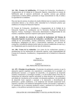 Art. 104.- Examen de habilitación.- El Consejo de Evaluación, Acreditación y
Aseguramiento de la Calidad de la Educación Superior, desarrollará un examen de
habilitación para el ejercicio profesional, en aquellas carreras que pudieran
comprometer el interés público, poniendo en riesgo esencialmente la vida, la salud y
la seguridad de la ciudadanía.
Para este tipo de carreras, los planes de estudio deberán tener en cuenta los contenidos
curriculares básicos y los criterios sobre intensidad de la formación práctica que
establezca el Consejo de Educación Superior.
El Consejo de Evaluación, Acreditación y Aseguramiento de la Calidad de la
Educación Superior en coordinación con la Secretaría Nacional de Educación
Superior, Ciencia, Tecnología e Innovación, determinarán la obligatoriedad de este
examen y expedirán el permiso respectivo para ejercer la profesión.
Art. 105.- Inclusión de criterios de creación de instituciones del Sistema de
Educación Superior en procesos de evaluación y acreditación.- Para garantizar la
calidad de las universidades, escuelas politécnicas, institutos superiores técnicos,
tecnológicos, pedagógicos de artes y conservatorios superiores, los procesos de
evaluación y acreditación deberán incluir todos los criterios establecidos en esta Ley y
en el Reglamento para la creación de este tipo de instituciones.
Art. 106.- Costos de la evaluación.- Los costos de las evaluaciones externas y
acreditaciones de las instituciones de educación superior, serán responsabilidad del
Consejo de Evaluación, Acreditación y Aseguramiento de la Calidad de la Educación
Superior.
Título VI
PERTINENCIA
Capítulo I
DEL PRINCIPIO DE PERTINENCIA
Art. 107.- Principio de pertinencia.- El principio de pertinencia consiste en que la
educación superior responda a las expectativas y necesidades de la sociedad, a la
planificación nacional, y al régimen de desarrollo, a la prospectiva de desarrollo
científico, humanístico y tecnológico mundial, y a la diversidad cultural. Para ello, las
instituciones de educación superior articularán su oferta docente, de investigación y
actividades de vinculación con la sociedad, a la demanda académica, a las necesidades
de desarrollo local, regional y nacional, a la innovación y diversificación de
profesiones y grados académicos, a las tendencias del mercado ocupacional local,
regional y nacional, a las tendencias demográficas locales, provinciales y regionales; a
la vinculación con la estructura productiva actual y potencial de la provincia y la
región, y a las políticas nacionales de ciencia y tecnología.
Capítulo II
CREACIÓN DE UNIVERSIDADES Y ESCUELAS POLITÉCNICAS
 